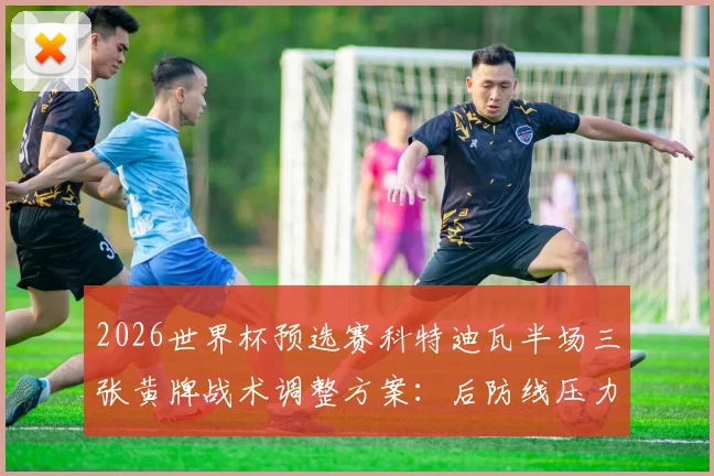 2026世界杯预选赛科特迪瓦半场三张黄牌战术调整方案：后防线压力骤增实战应对指南