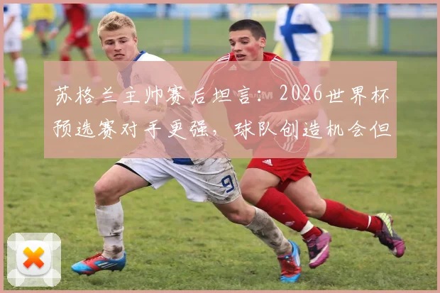 苏格兰主帅赛后坦言：2026世界杯预选赛对手更强，球队创造机会但远远不够，暴露哪些问题？