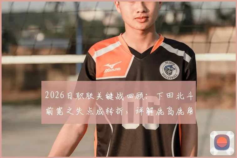 2026日职联关键战回顾：下田北斗前宽之失点成转折，详解鹿岛鹿角总比分5-3淘汰町田全过程