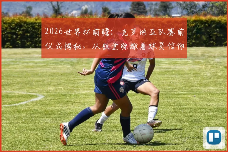 2026世界杯前瞻：克罗地亚队赛前仪式揭秘，从教堂弥撒看球员信仰与心理备战，对战加纳有何影响？