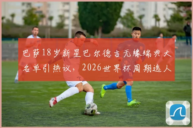 巴萨18岁新星巴尔德吉无缘瑞典大名单引热议，2026世界杯周期选人标准遭质疑