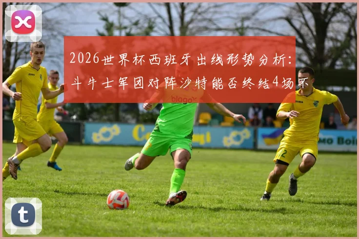 2026世界杯西班牙出线形势分析：斗牛士军团对阵沙特能否终结4场不胜尴尬纪录？