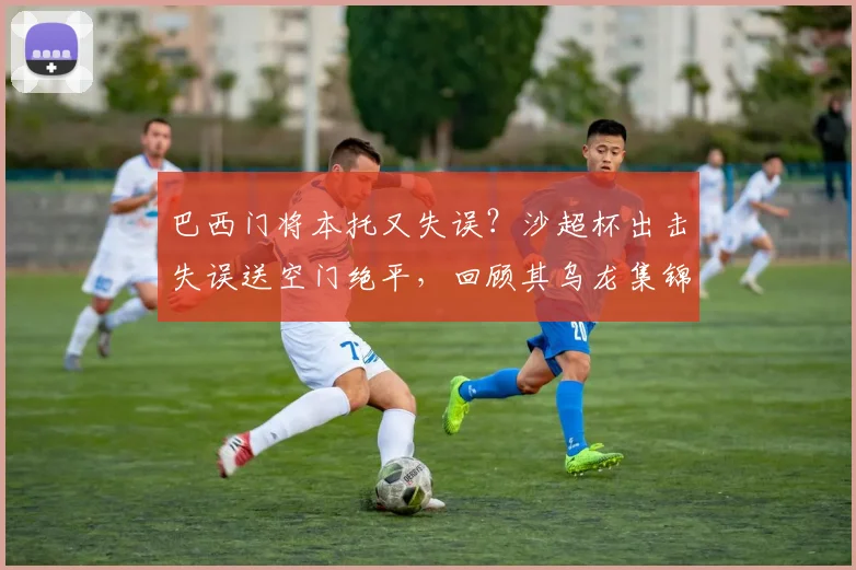 巴西门将本托又失误？沙超杯出击失误送空门绝平，回顾其乌龙集锦与“怎么又是你”梗来源