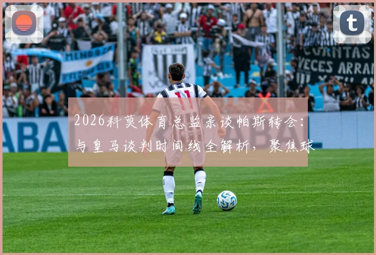 2026科莫体育总监亲谈帕斯转会：与皇马谈判时间线全解析，聚焦球员未来走向
