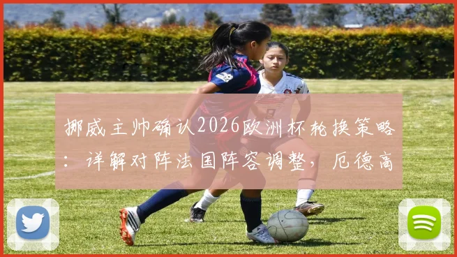 挪威主帅确认2026欧洲杯轮换策略:详解对阵法国阵容调整,厄德高状态成焦点