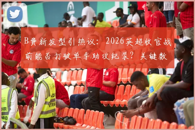 B费新发型引热议：2026英超收官战前能否打破单季助攻纪录？关键数据解析