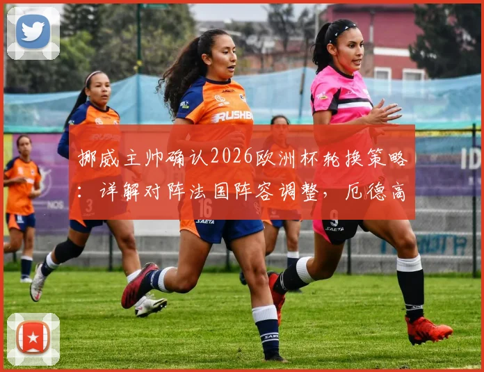 挪威主帅确认2026欧洲杯轮换策略：详解对阵法国阵容调整，厄德高状态成焦点