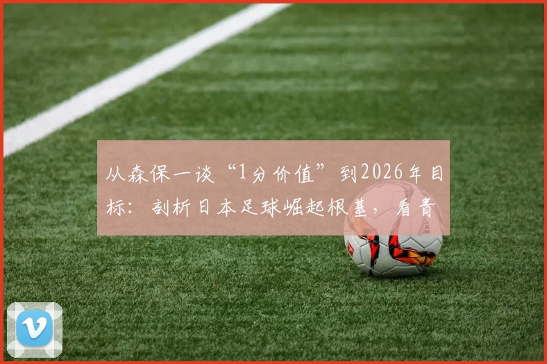 从森保一谈“1分价值”到2026年目标：剖析日本足球崛起根基，看青训体系如何铸造真正进步