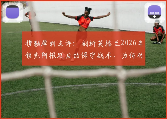 穆勒犀利点评：剖析英格兰2026年领先阿根廷后的保守战术，为何对传中防守失控
