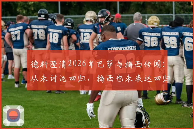 德科澄清2026年巴萨与梅西传闻：从未讨论回归，梅西也未表达回归意愿