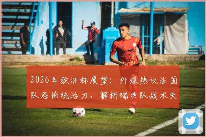 2026年欧洲杯展望：外媒热议法国队恐怖统治力，解析瑞典队战术失效原因