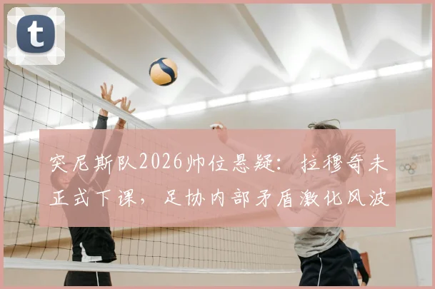 突尼斯队2026帅位悬疑：拉穆奇未正式下课，足协内部矛盾激化风波始末