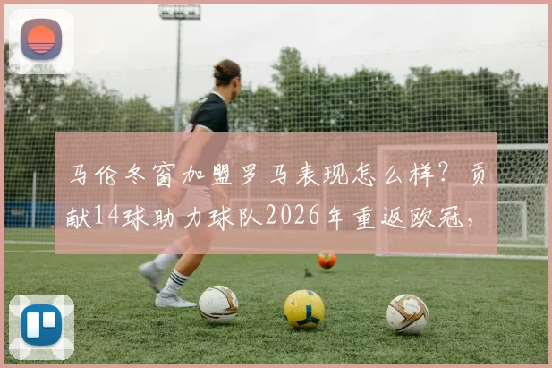 马伦冬窗加盟罗马表现怎么样？贡献14球助力球队2026年重返欧冠，详细数据与阵容分析