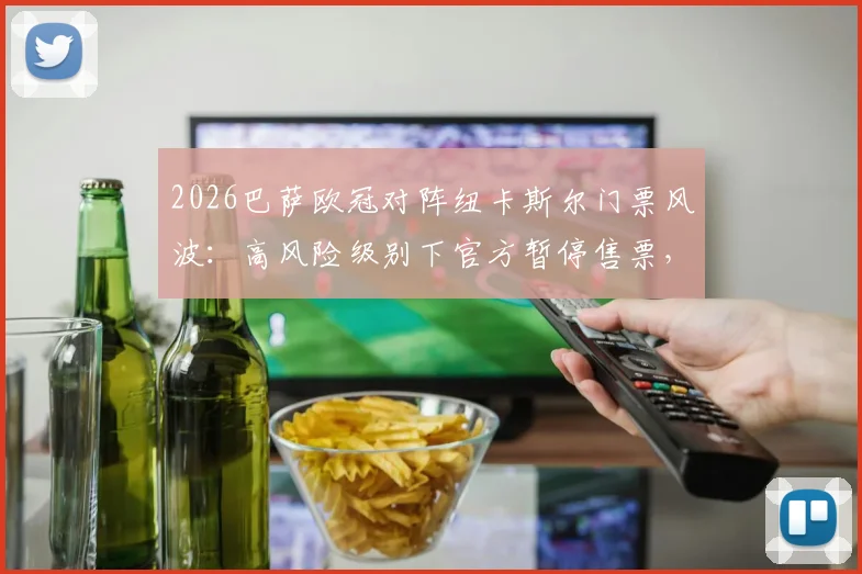 2026巴萨欧冠对阵纽卡斯尔门票风波：高风险级别下官方暂停售票，球迷购票指南与赛前须知