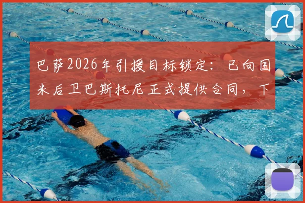 巴萨2026年引援目标锁定:已向国米后卫巴斯托尼正式提供合同,下周开启关键谈判,最新转会动态解析