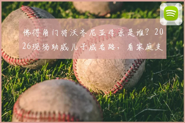 佛得角门将沃齐尼亚母亲是谁？2026现场助威儿子成名路，看家庭支持如何成就一名非洲门将