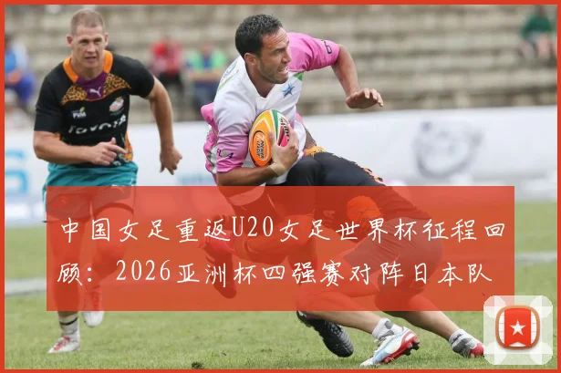 中国女足重返U20女足世界杯征程回顾：2026亚洲杯四强赛对阵日本队的备战分析与前景展望