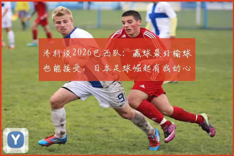 济科谈2026巴西队：赢球最好输球也能接受，日本足球崛起有我的心血