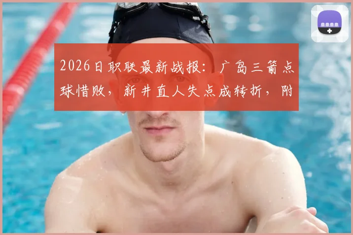 2026日职联最新战报：广岛三箭点球惜败，新井直人失点成转折，附比赛分析与球队近况