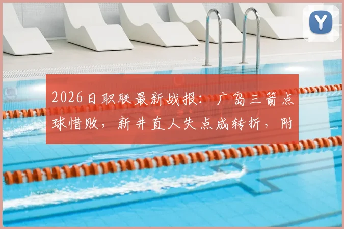 2026日职联最新战报：广岛三箭点球惜败，新井直人失点成转折，附比赛分析与球队近况