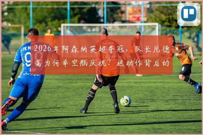 2026年阿森纳英超夺冠，队长厄德高为何举空瓶庆祝？这动作背后的恩怨与反击故事