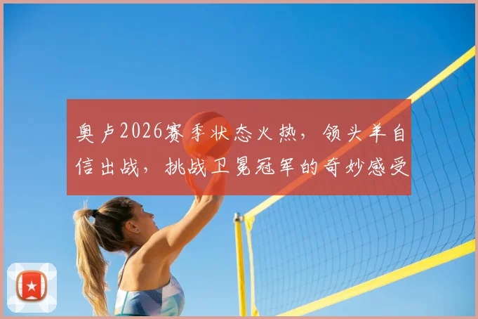奥卢2026赛季状态火热，领头羊自信出战，挑战卫冕冠军的奇妙感受与实战策略解析