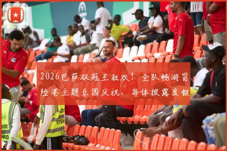 2026巴萨双冠王狂欢！全队畅游冒险港主题乐园庆祝，每体披露度假细节