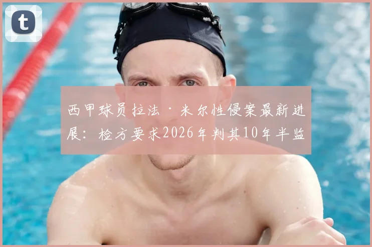 西甲球员拉法·米尔性侵案最新进展：检方要求2026年判其10年半监禁，庭审细节全回顾