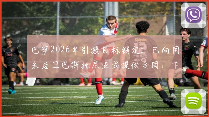 巴萨2026年引援目标锁定：已向国米后卫巴斯托尼正式提供合同，下周开启关键谈判，最新转会动态解析