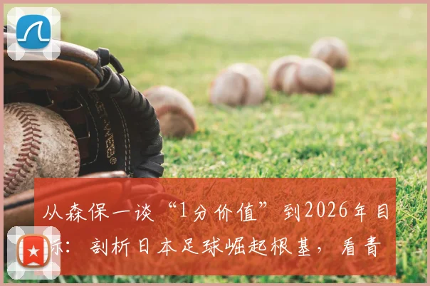 从森保一谈“1分价值”到2026年目标：剖析日本足球崛起根基，看青训体系如何铸造真正进步