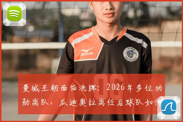 曼城王朝面临洗牌：2026年多位功勋离队，瓜迪奥拉离任后球队如何应对？