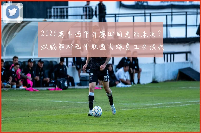 2026赛季西甲开赛时间悬而未决？权威解析西甲联盟与球员工会谈判破裂内幕，附最新仲裁进展时间表