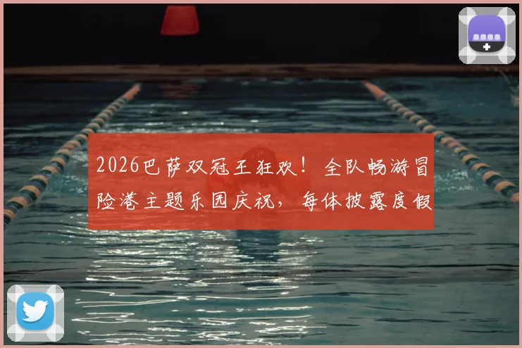 2026巴萨双冠王狂欢!全队畅游冒险港主题乐园庆祝,每体披露度假细节