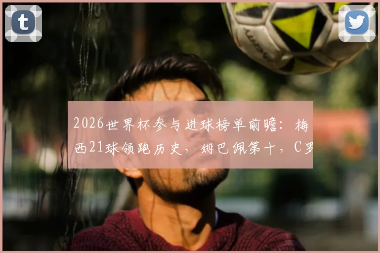 2026世界杯参与进球榜单前瞻：梅西21球领跑历史，姆巴佩第十，C罗排名引热议，附计算方法解读