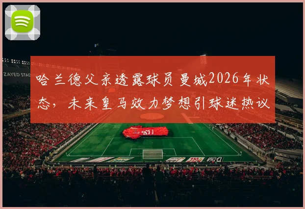 哈兰德父亲透露球员曼城2026年状态，未来皇马效力梦想引球迷热议