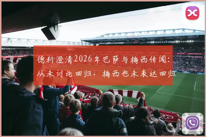 德科澄清2026年巴萨与梅西传闻：从未讨论回归，梅西也未表达回归意愿