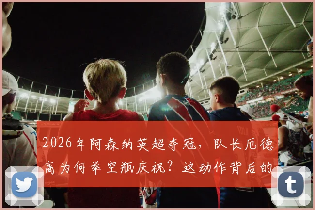 2026年阿森纳英超夺冠，队长厄德高为何举空瓶庆祝？这动作背后的恩怨与反击故事