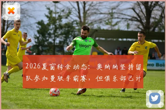 2026夏窗转会动态:奥纳纳坚持留队参加曼联季前赛,但俱乐部已计划将其出售