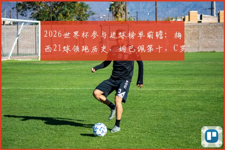 2026世界杯参与进球榜单前瞻：梅西21球领跑历史，姆巴佩第十，C罗排名引热议，附计算方法解读