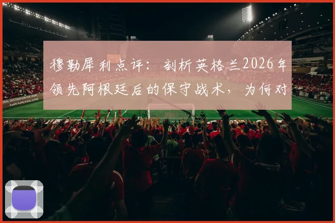 穆勒犀利点评：剖析英格兰2026年领先阿根廷后的保守战术，为何对传中防守失控
