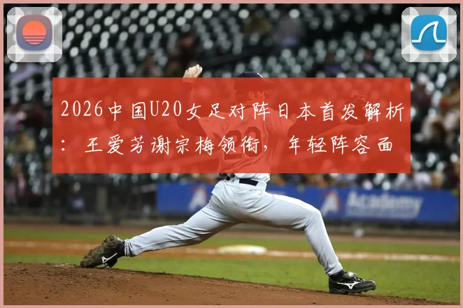 2026中国U20女足对阵日本首发解析：王爱芳谢宗梅领衔，年轻阵容面临考验