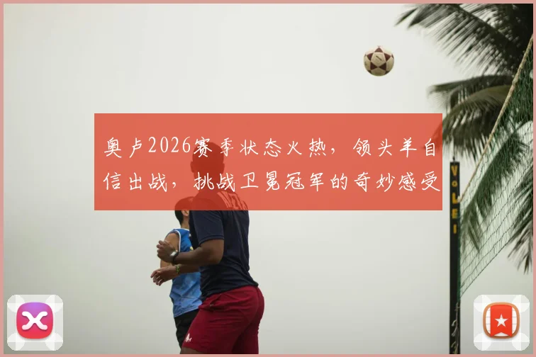 奥卢2026赛季状态火热，领头羊自信出战，挑战卫冕冠军的奇妙感受与实战策略解析