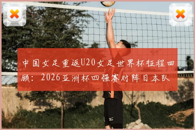 中国女足重返U20女足世界杯征程回顾：2026亚洲杯四强赛对阵日本队的备战分析与前景展望