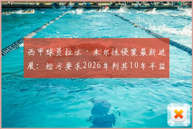 西甲球员拉法·米尔性侵案最新进展:检方要求2026年判其10年半监禁,庭审细节全回顾