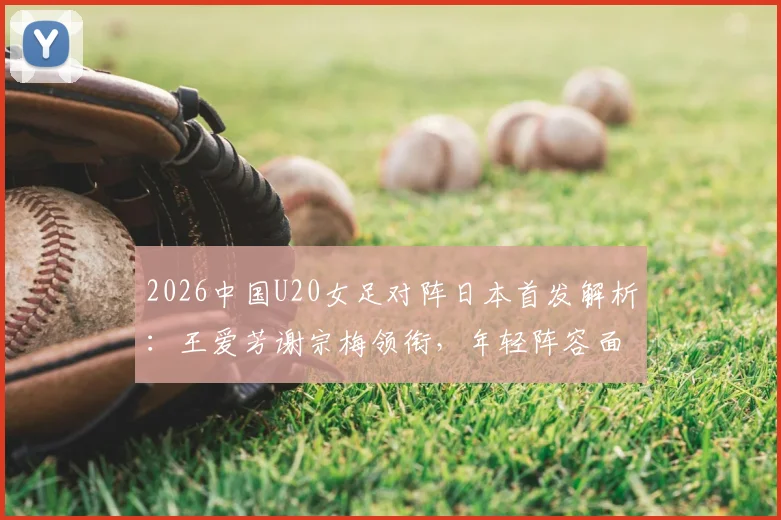 2026中国U20女足对阵日本首发解析：王爱芳谢宗梅领衔，年轻阵容面临考验