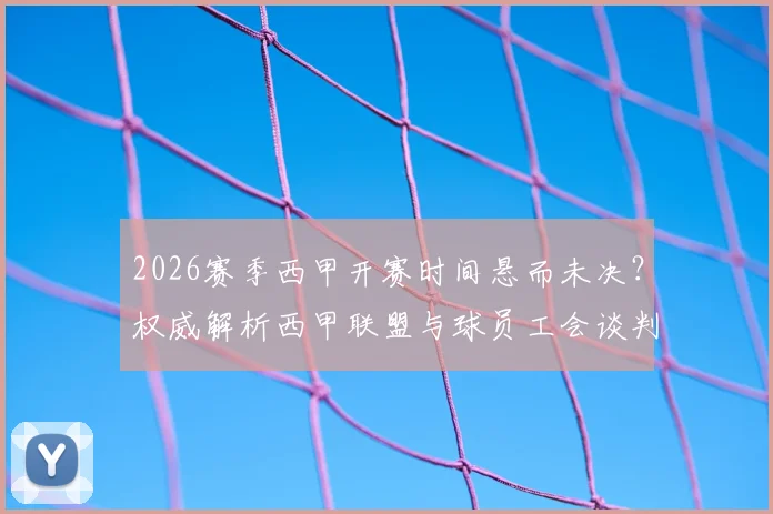 2026赛季西甲开赛时间悬而未决？权威解析西甲联盟与球员工会谈判破裂内幕，附最新仲裁进展时间表